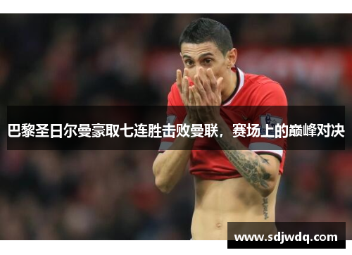 巴黎圣日尔曼豪取七连胜击败曼联，赛场上的巅峰对决